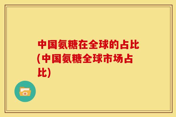 中国氨糖在全球的占比(中国氨糖全球市场占比) 中国氨糖在全球的占比(中国氨糖全球市场占比)