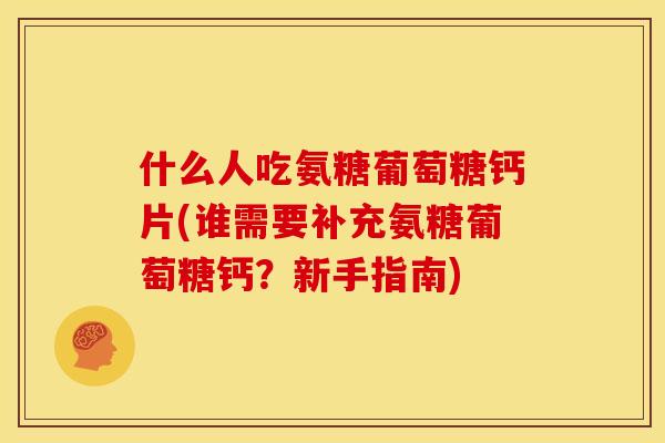 什么人吃氨糖葡萄糖钙片(谁需要补充氨糖葡萄糖钙？新手指南)
