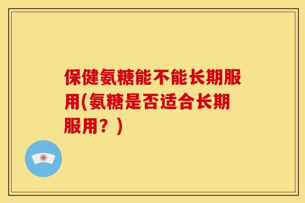 保健氨糖能不能长期服用(氨糖是否适合长期服用?) 保健氨糖能不能长期服用(氨糖是否适合长期服用?)