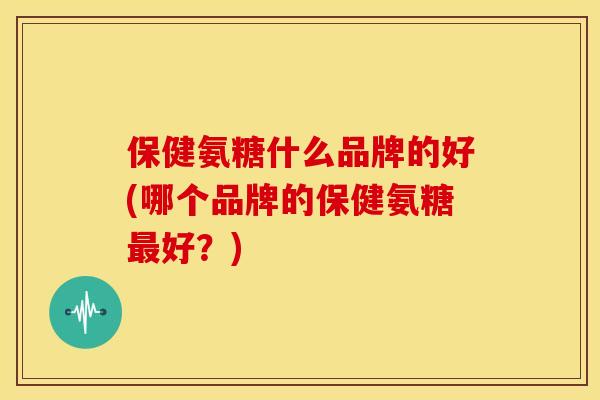保健氨糖什么品牌的好(哪个品牌的保健氨糖好？)