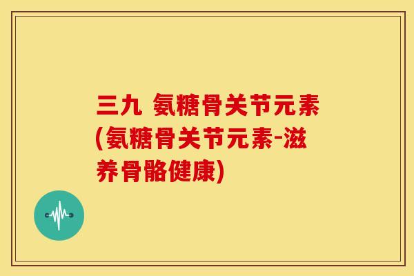 三九 氨糖骨关节元素(氨糖骨关节元素-滋养骨骼健康) 三九 氨糖骨关节元素(氨糖骨关节元素-滋养骨骼健康)