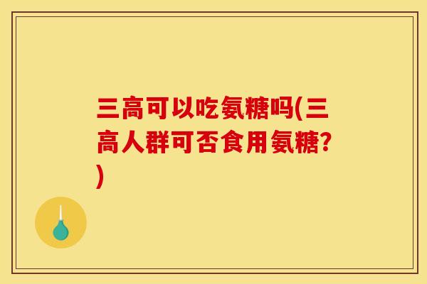 可以吃氨糖吗(人群可否食用氨糖?) 可以吃氨糖吗(人群可否食用氨糖?)