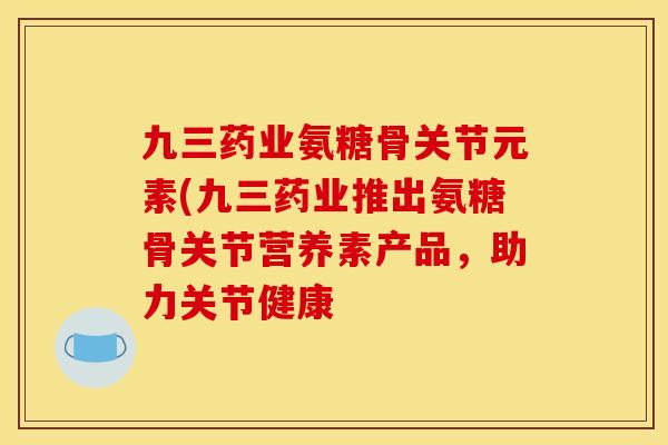 九三药业氨糖骨关节元素(九三药业推出氨糖骨关节营养素产品，助力关节健康