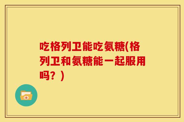 吃格列卫能吃氨糖(格列卫和氨糖能一起服用吗？)