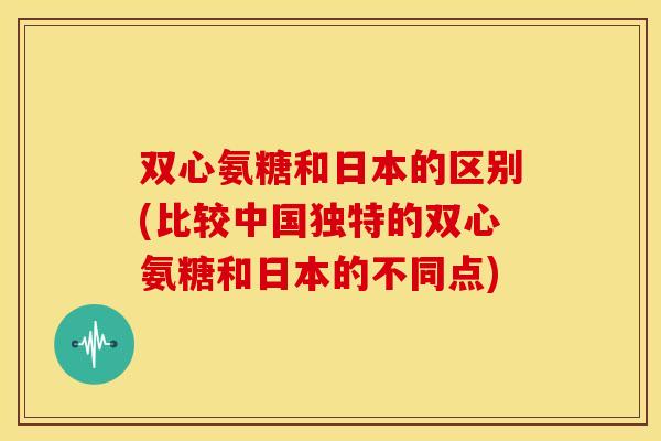 双心氨糖和日本的区别(比较中国独特的双心氨糖和日本的不同点) 双心氨糖和日本的区别(比较中国独特的双心氨糖和日本的不同点)