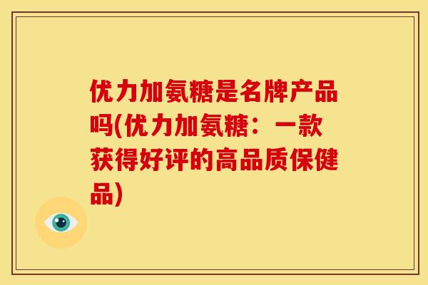 优力加氨糖是名牌产品吗(优力加氨糖:一款获得好评的高品质保健品) 优力加氨糖是名牌产品吗(优力加氨糖:一款获得好评的高品质保健品)