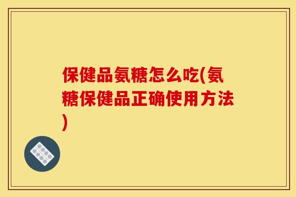 保健品氨糖怎么吃(氨糖保健品正确使用方法) 保健品氨糖怎么吃(氨糖保健品正确使用方法)