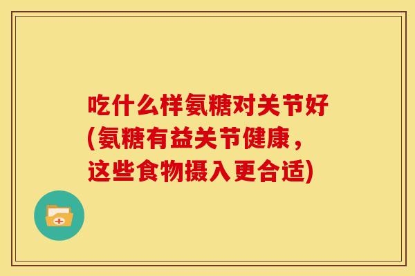吃什么样氨糖对关节好(氨糖有益关节健康，这些食物摄入更合适)