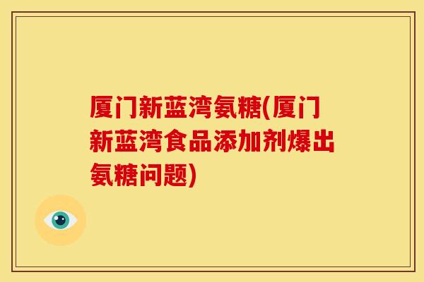 厦门新蓝湾氨糖(厦门新蓝湾食品添加剂爆出氨糖问题)