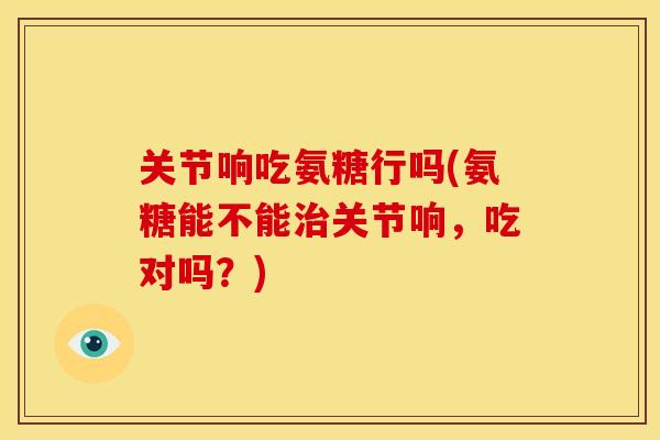 关节响吃氨糖行吗(氨糖能不能关节响,吃对吗?) 关节响吃氨糖行吗(氨糖能不能关节响,吃对吗?)