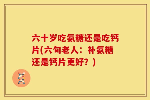 六十岁吃氨糖还是吃钙片(六旬老人:补氨糖还是钙片更好?) 六十岁吃氨糖还是吃钙片(六旬老人:补氨糖还是钙片更好?)