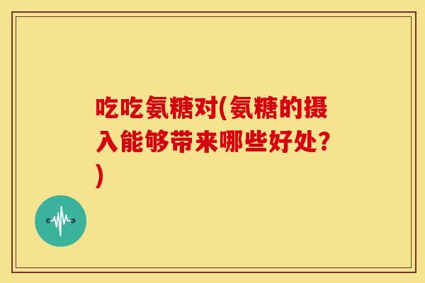 吃吃氨糖对(氨糖的摄入能够带来哪些好处？)