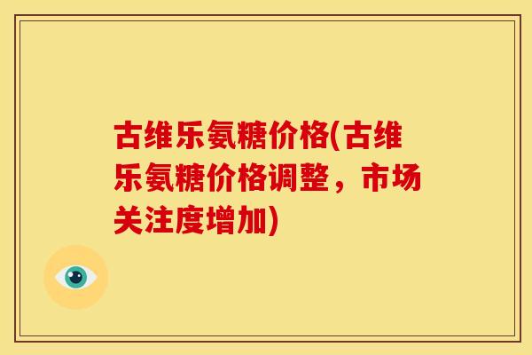 古维乐氨糖价格(古维乐氨糖价格调整，市场关注度增加)