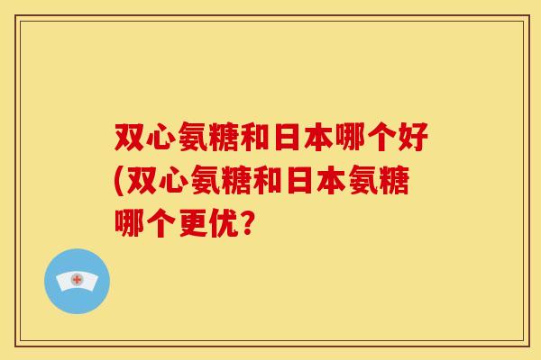 双心氨糖和日本哪个好(双心氨糖和日本氨糖哪个更优? 双心氨糖和日本哪个好(双心氨糖和日本氨糖哪个更优?