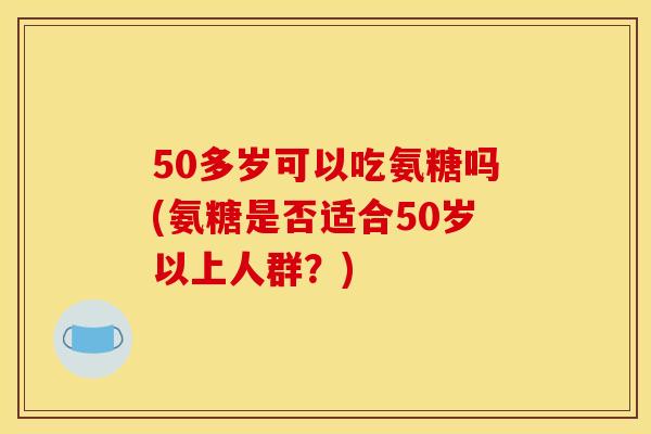 50多岁可以吃氨糖吗(氨糖是否适合50岁以上人群？)