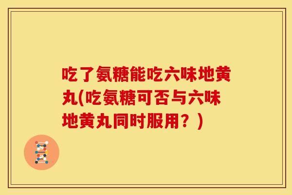吃了氨糖能吃六味地黄丸(吃氨糖可否与六味地黄丸同时服用？)