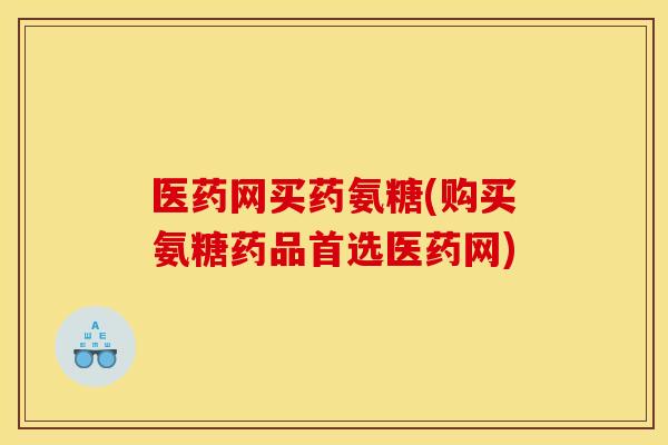 医药网买药氨糖(购买氨糖药品首选医药网) 医药网买药氨糖(购买氨糖药品首选医药网)