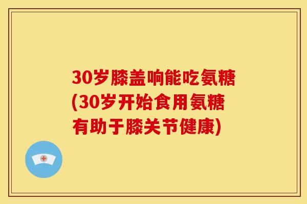 30岁膝盖响能吃氨糖(30岁开始食用氨糖有助于膝关节健康)