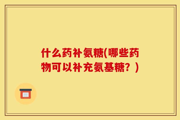 什么药补氨糖(哪些可以补充氨基糖?) 什么药补氨糖(哪些可以补充氨基糖?)