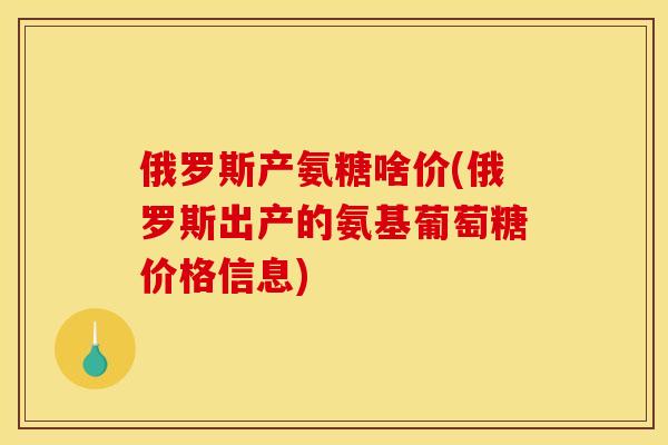 俄罗斯产氨糖啥价(俄罗斯出产的氨基葡萄糖价格信息)