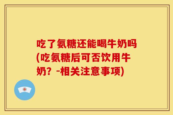 吃了氨糖还能喝牛奶吗(吃氨糖后可否饮用牛奶？-相关注意事项)