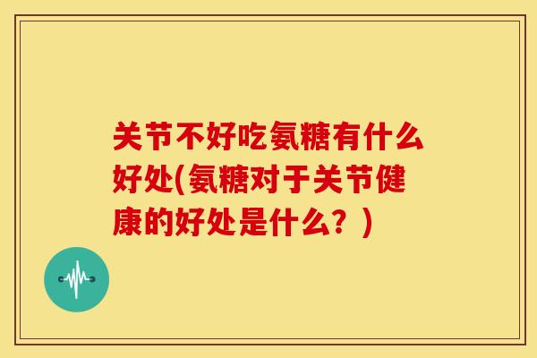 关节不好吃氨糖有什么好处(氨糖对于关节健康的好处是什么？)