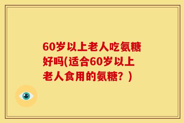 60岁以上老人吃氨糖好吗(适合60岁以上老人食用的氨糖？)