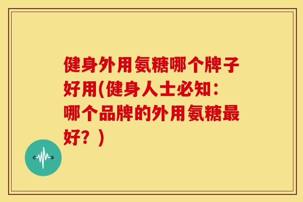 健身外用氨糖哪个牌子好用(健身人士必知:哪个品牌的外用氨糖好?) 健身外用氨糖哪个牌子好用(健身人士必知:哪个品牌的外用氨糖好?)