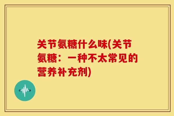 关节氨糖什么味(关节氨糖:一种不太常见的营养补充剂) 关节氨糖什么味(关节氨糖:一种不太常见的营养补充剂)