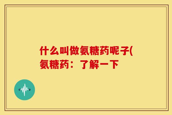 什么叫做氨糖药呢子(氨糖药:了解一下 什么叫做氨糖药呢子(氨糖药:了解一下