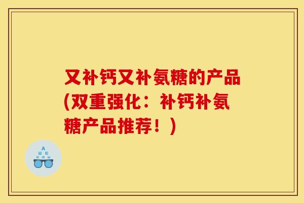 又补钙又补氨糖的产品(双重强化：补钙补氨糖产品推荐！)
