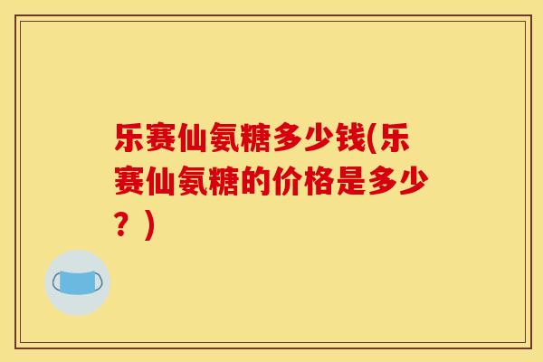 乐赛仙氨糖多少钱(乐赛仙氨糖的价格是多少?) 乐赛仙氨糖多少钱(乐赛仙氨糖的价格是多少?)