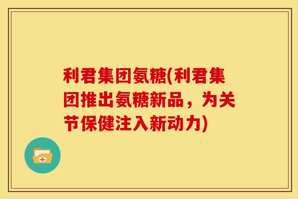 利君集团氨糖(利君集团推出氨糖新品，为关节保健注入新动力)