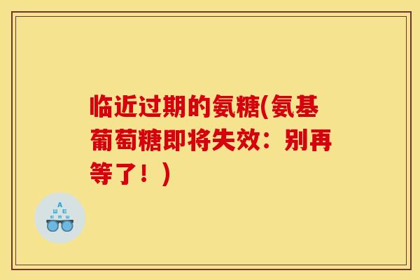 临近过期的氨糖(氨基葡萄糖即将失效:别再等了!) 临近过期的氨糖(氨基葡萄糖即将失效:别再等了!)