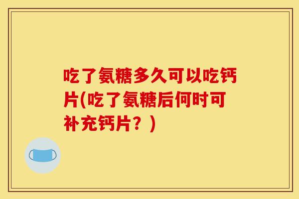 吃了氨糖多久可以吃钙片(吃了氨糖后何时可补充钙片？)
