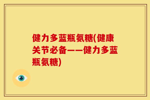 健力多蓝瓶氨糖(健康关节必备——健力多蓝瓶氨糖) 健力多蓝瓶氨糖(健康关节必备——健力多蓝瓶氨糖)