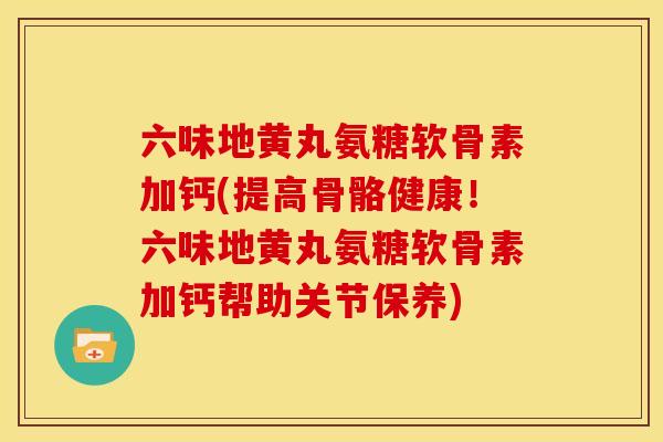 六味地黄丸氨糖软骨素加钙(提高骨骼健康！六味地黄丸氨糖软骨素加钙帮助关节保养)