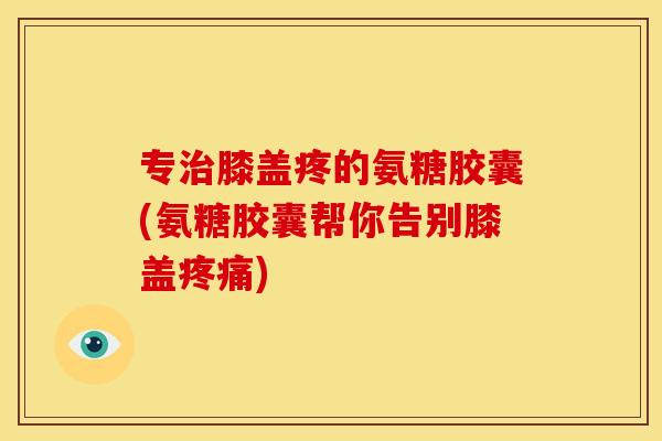 专膝盖疼的氨糖胶囊(氨糖胶囊帮你告别膝盖)