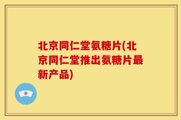 北京同仁堂氨糖片(北京同仁堂推出氨糖片新产品) 北京同仁堂氨糖片(北京同仁堂推出氨糖片新产品)