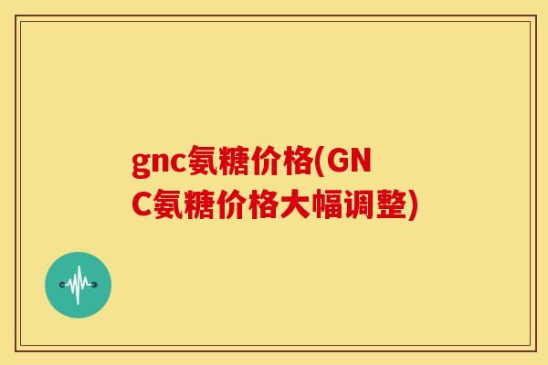 gnc氨糖价格(GNC氨糖价格大幅调整) gnc氨糖价格(GNC氨糖价格大幅调整)