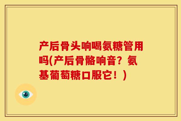 产后骨头响喝氨糖管用吗(产后骨骼响音?氨基葡萄糖口服它!) 产后骨头响喝氨糖管用吗(产后骨骼响音?氨基葡萄糖口服它!)
