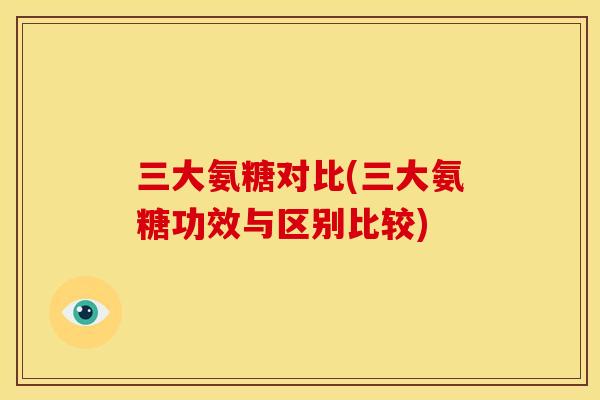 三大氨糖对比(三大氨糖功效与区别比较)