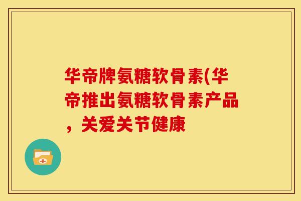 华帝牌氨糖软骨素(华帝推出氨糖软骨素产品，关爱关节健康