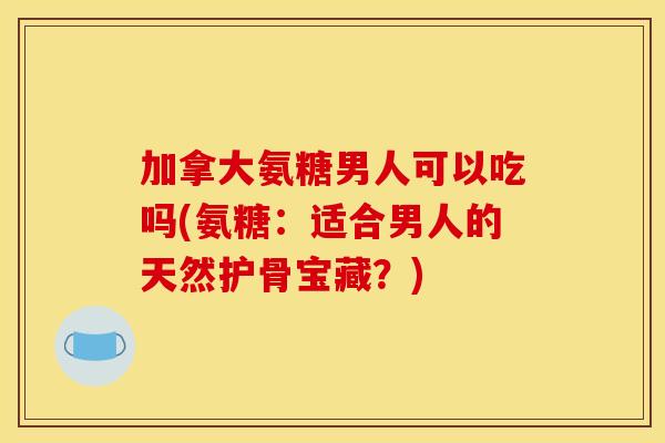 加拿大氨糖男人可以吃吗(氨糖：适合男人的天然护骨宝藏？)