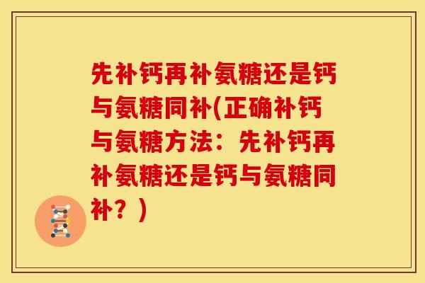 先补钙再补氨糖还是钙与氨糖同补(正确补钙与氨糖方法：先补钙再补氨糖还是钙与氨糖同补？)