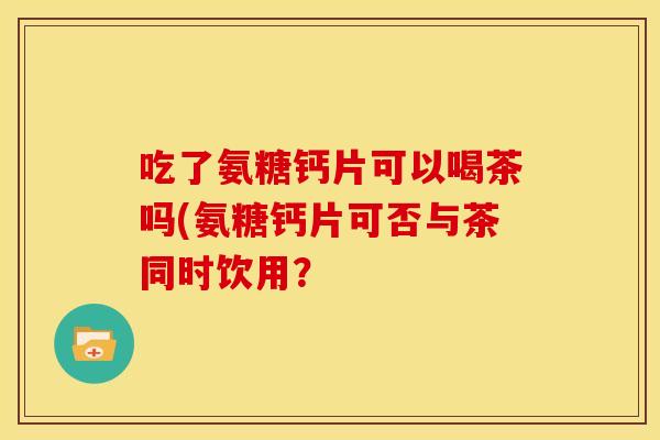 吃了氨糖钙片可以喝茶吗(氨糖钙片可否与茶同时饮用? 吃了氨糖钙片可以喝茶吗(氨糖钙片可否与茶同时饮用?