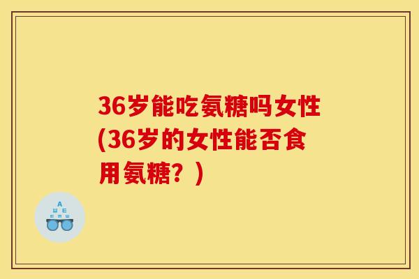 36岁能吃氨糖吗女性(36岁的女性能否食用氨糖?) 36岁能吃氨糖吗女性(36岁的女性能否食用氨糖?)