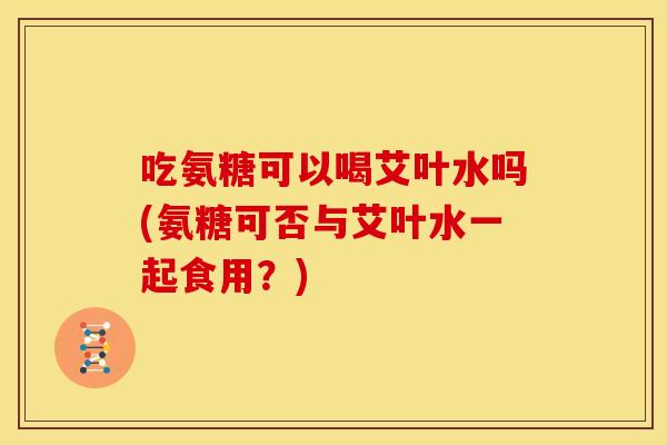 吃氨糖可以喝艾叶水吗(氨糖可否与艾叶水一起食用？)