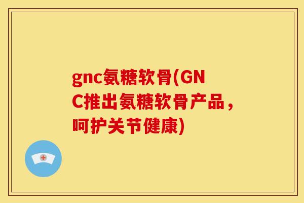 gnc氨糖软骨(GNC推出氨糖软骨产品，呵护关节健康)