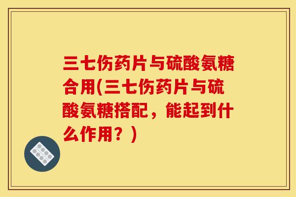 三七伤药片与硫酸氨糖合用(三七伤药片与硫酸氨糖搭配，能起到什么作用？)